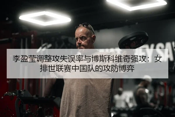 李盈莹调整攻失误率与博斯科维奇强攻：女排世联赛中国队的攻防博弈